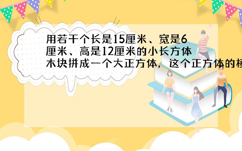 用若干个长是15厘米、宽是6厘米、高是12厘米的小长方体木块拼成一个大正方体，这个正方体的棱长最短是______厘米，这