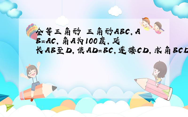 全等三角形 三角形ABC,AB=AC,角A为100度,延长AB至D,使AD=BC,连接CD,求角BCD.(要求用全等三角