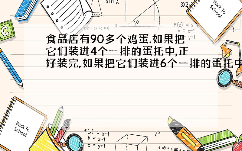 食品店有90多个鸡蛋.如果把它们装进4个一排的蛋托中,正好装完,如果把它们装进6个一排的蛋托中,也正好装（列算式）