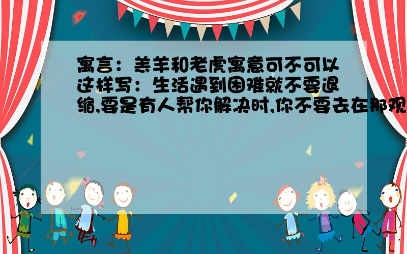 寓言：羔羊和老虎寓意可不可以这样写：生活遇到困难就不要退缩,要是有人帮你解决时,你不要去在那观赏,也不去帮助,要勇于自己