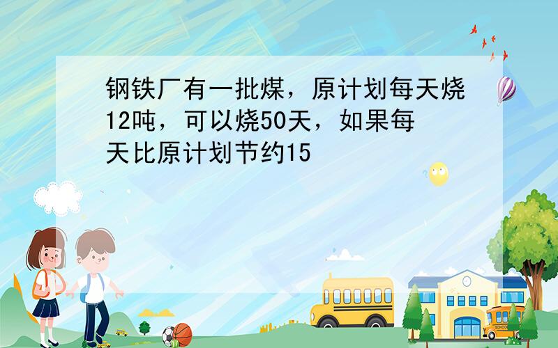 钢铁厂有一批煤，原计划每天烧12吨，可以烧50天，如果每天比原计划节约15