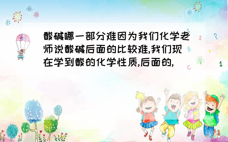 酸碱哪一部分难因为我们化学老师说酸碱后面的比较难,我们现在学到酸的化学性质,后面的,