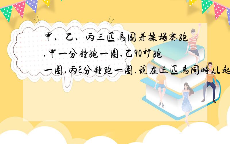 甲、乙、丙三匹马围着操场赛跑,甲一分钟跑一圈,乙90秒跑一圈,丙2分钟跑一圈.现在三匹马同时从起点出