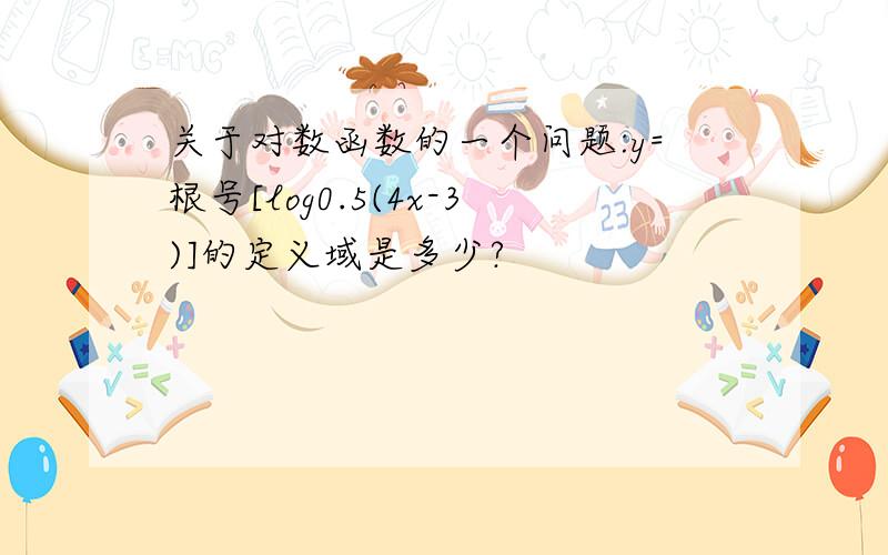 关于对数函数的一个问题:y=根号[log0.5(4x-3)]的定义域是多少?