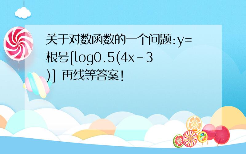 关于对数函数的一个问题:y=根号[log0.5(4x-3)] 再线等答案!