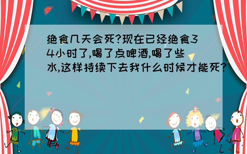 绝食几天会死?现在已经绝食34小时了,喝了点啤酒,喝了些水,这样持续下去我什么时候才能死?