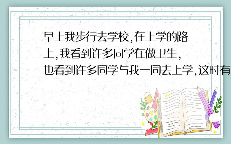 早上我步行去学校,在上学的路上,我看到许多同学在做卫生,也看到许多同学与我一同去上学,这时有同学从后面叫住了我,我停住了