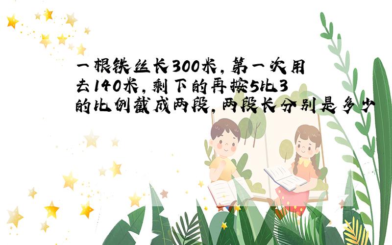 一根铁丝长300米,第一次用去140米,剩下的再按5比3的比例截成两段,两段长分别是多少