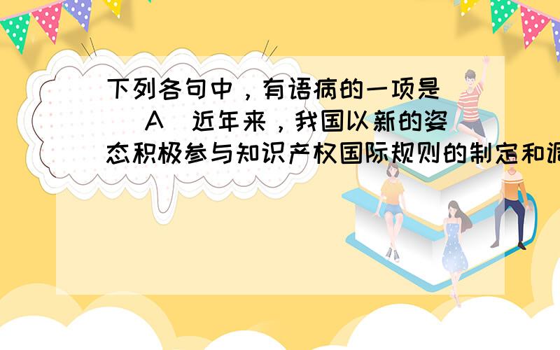 下列各句中，有语病的一项是（） A．近年来，我国以新的姿态积极参与知识产权国际规则的制定和调整，迈出了从被动接受者转变为