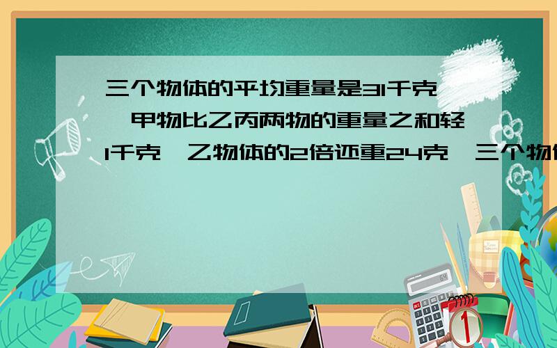 三个物体的平均重量是31千克,甲物比乙丙两物的重量之和轻1千克,乙物体的2倍还重24克,三个物体各重多少千