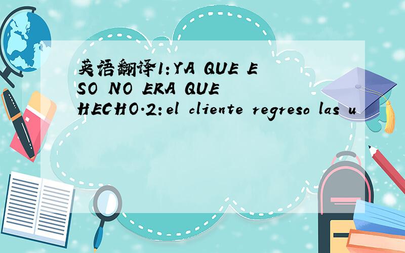 英语翻译1：YA QUE ESO NO ERA QUE HECHO.2：el cliente regreso las u