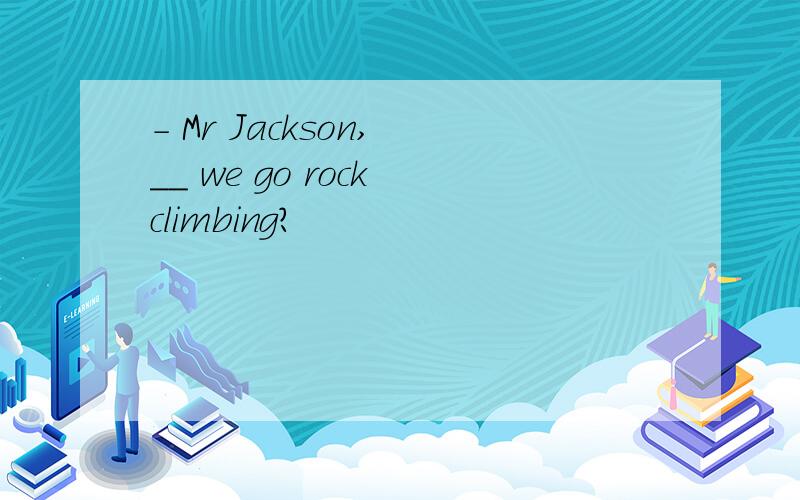 - Mr Jackson, __ we go rock climbing?