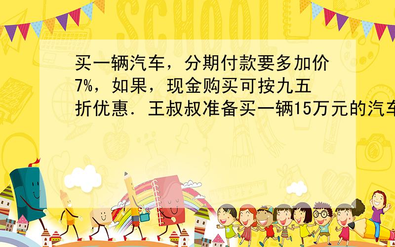 买一辆汽车，分期付款要多加价7%，如果，现金购买可按九五折优惠．王叔叔准备买一辆15万元的汽车，现金支付的方式比分期付款