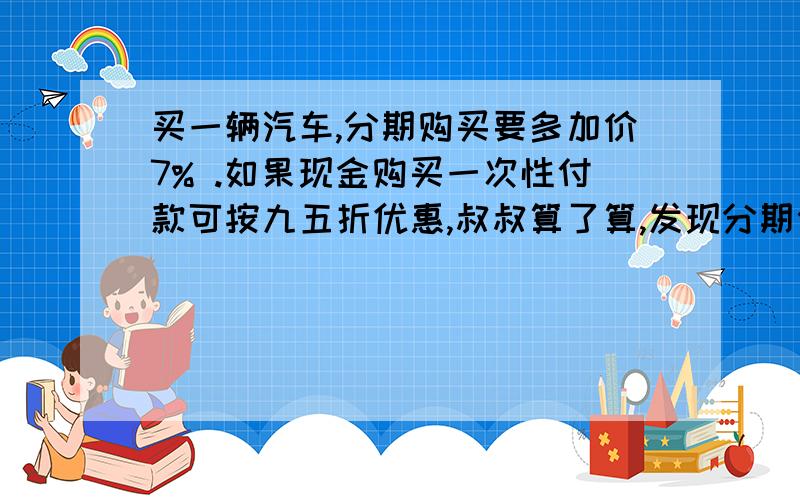 买一辆汽车,分期购买要多加价7% .如果现金购买一次性付款可按九五折优惠,叔叔算了算,发现分期付款比现金购买多付9600