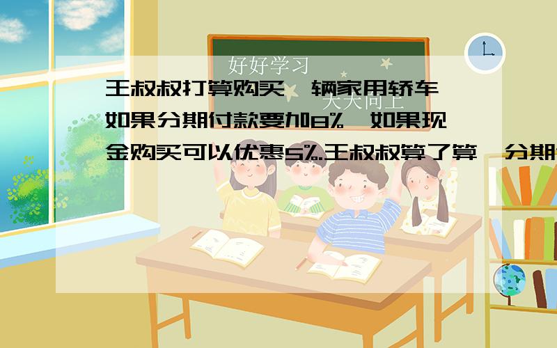 王叔叔打算购买一辆家用轿车,如果分期付款要加8%,如果现金购买可以优惠5%.王叔叔算了算,分期付款比现金够