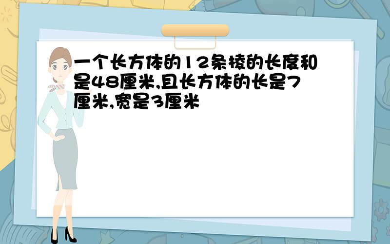 一个长方体的12条棱的长度和是48厘米,且长方体的长是7厘米,宽是3厘米