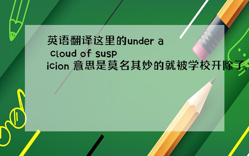 英语翻译这里的under a cloud of suspicion 意思是莫名其妙的就被学校开除了,还是因为被怀疑干了什