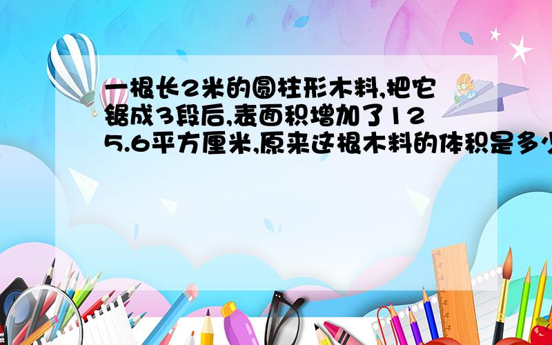 一根长2米的圆柱形木料,把它锯成3段后,表面积增加了125.6平方厘米,原来这根木料的体积是多少立方分米?