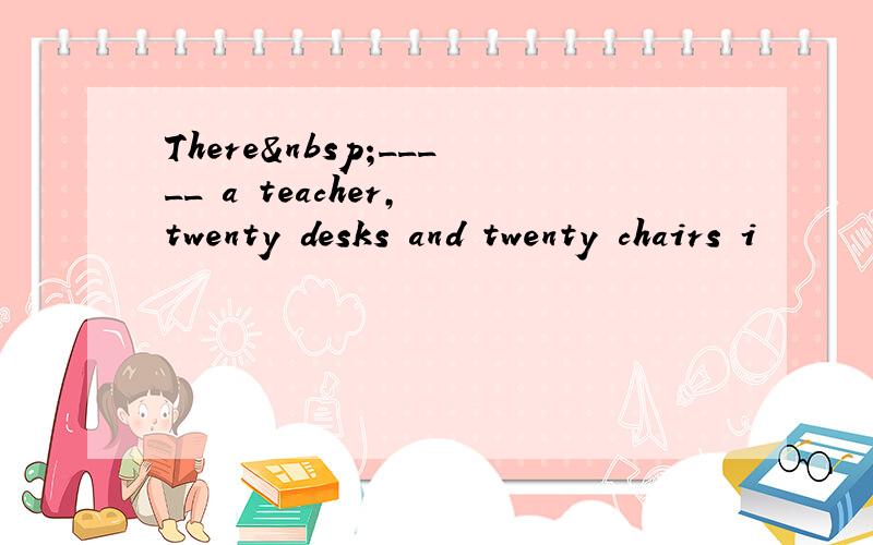 There _____ a teacher, twenty desks and twenty chairs i