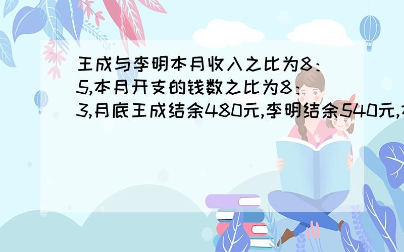 王成与李明本月收入之比为8：5,本月开支的钱数之比为8：3,月底王成结余480元,李明结余540元,本月王成和李明各收入