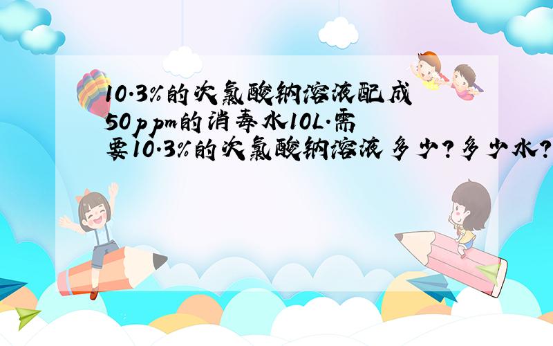 10.3%的次氯酸钠溶液配成50ppm的消毒水10L.需要10.3%的次氯酸钠溶液多少?多少水?