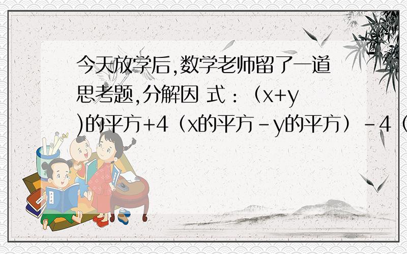 今天放学后,数学老师留了一道思考题,分解因 式：（x+y)的平方+4（x的平方-y的平方）-4（x 的平方-y的平方）,