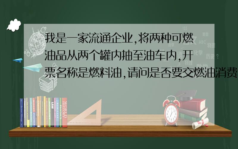 我是一家流通企业,将两种可燃油品从两个罐内抽至油车内,开票名称是燃料油,请问是否要交燃油消费税?