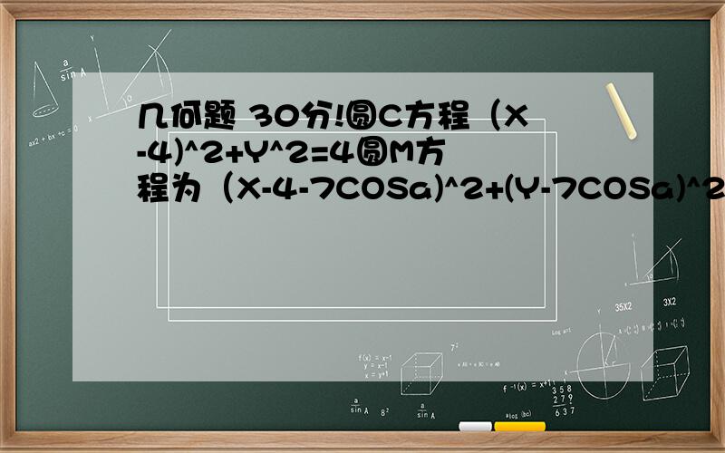 几何题 30分!圆C方程（X-4)^2+Y^2=4圆M方程为（X-4-7COSa)^2+(Y-7COSa)^2=1过圆M