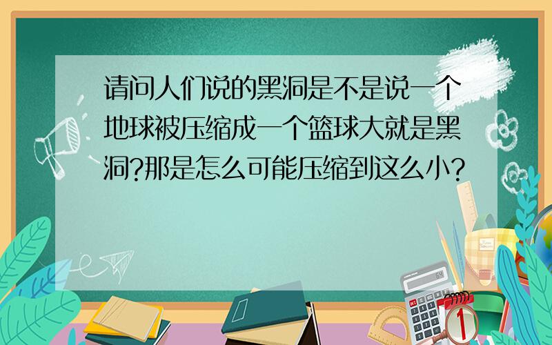 请问人们说的黑洞是不是说一个地球被压缩成一个篮球大就是黑洞?那是怎么可能压缩到这么小?