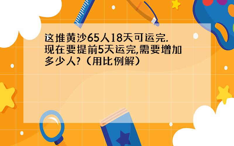 这堆黄沙65人18天可运完.现在要提前5天运完,需要增加多少人?（用比例解）