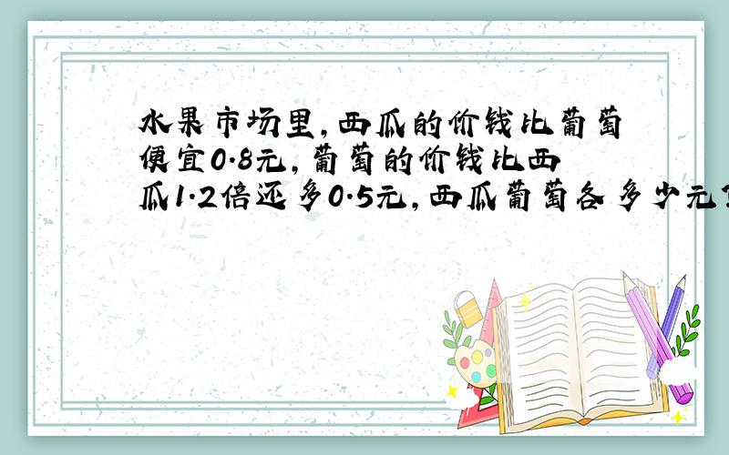 水果市场里,西瓜的价钱比葡萄便宜0.8元,葡萄的价钱比西瓜1.2倍还多0.5元,西瓜葡萄各多少元?