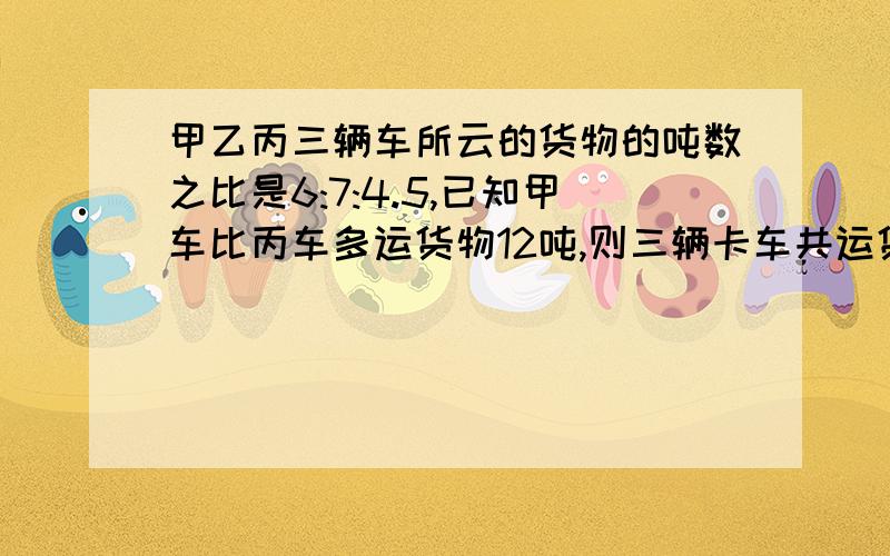 甲乙丙三辆车所云的货物的吨数之比是6:7:4.5,已知甲车比丙车多运货物12吨,则三辆卡车共运货物多少吨