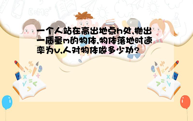 一个人站在高出地点h处,抛出一质量m的物体,物体落地时速率为v,人对物体做多少功?