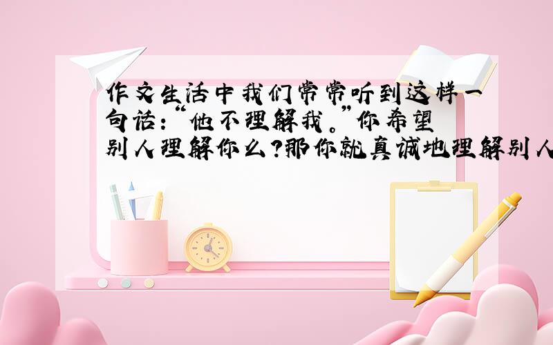 作文生活中我们常常听到这样一句话：“他不理解我。”你希望别人理解你么？那你就真诚地理解别人，你会意外地发现你得到的理解比