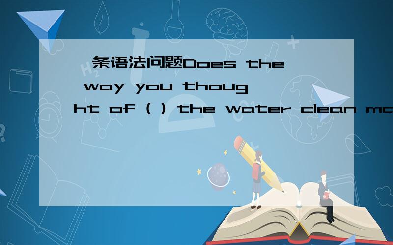 一条语法问题Does the way you thought of ( ) the water clean make a