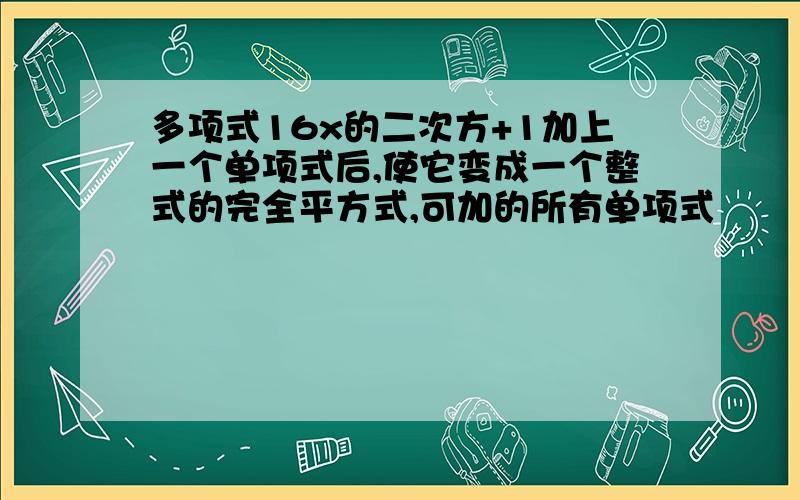 多项式16x的二次方+1加上一个单项式后,使它变成一个整式的完全平方式,可加的所有单项式