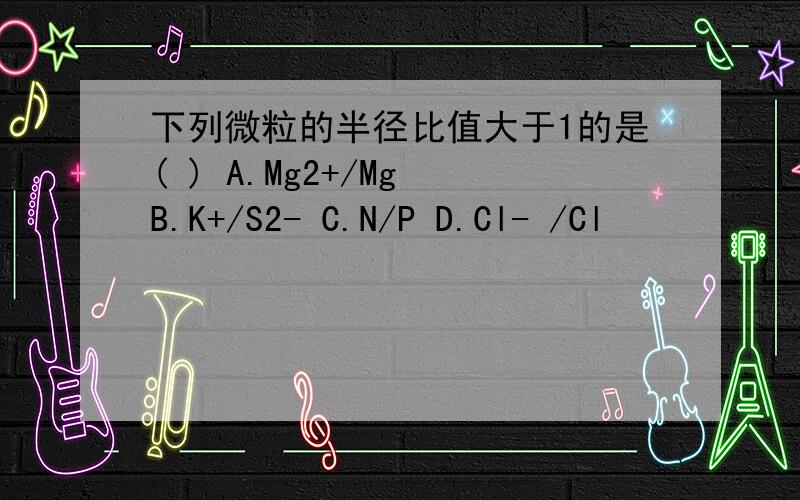 下列微粒的半径比值大于1的是( ) A.Mg2+/Mg B.K+/S2- C.N/P D.Cl- /Cl