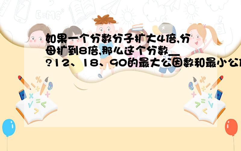 如果一个分数分子扩大4倍,分母扩到8倍,那么这个分数__?12、18、90的最大公因数和最小公倍数是?