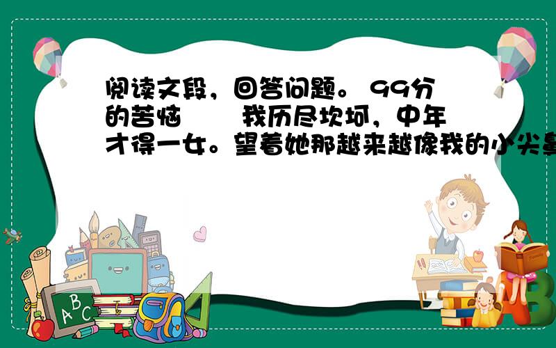 阅读文段，回答问题。 99分的苦恼 　　我历尽坎坷，中年才得一女。望着她那越来越像我的小尖鼻子和玲珑的小嘴，我的心头洋溢