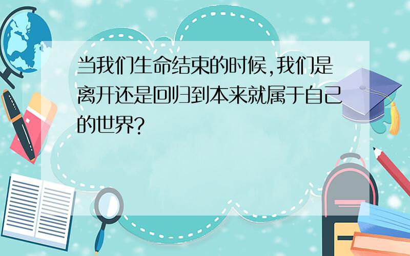 当我们生命结束的时候,我们是离开还是回归到本来就属于自己的世界?