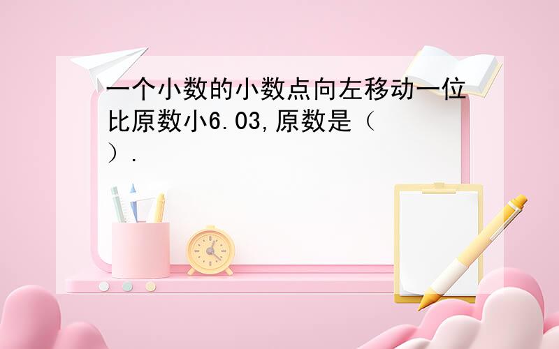 一个小数的小数点向左移动一位比原数小6.03,原数是（ ）.