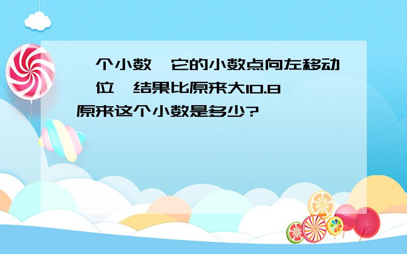 一个小数,它的小数点向左移动一位,结果比原来大10.8,原来这个小数是多少?