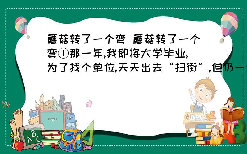 蘑菇转了一个弯 蘑菇转了一个弯①那一年,我即将大学毕业,为了找个单位,天天出去“扫街”,但仍一无所获.我学的是建筑设计专