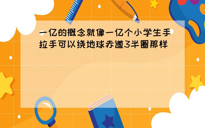 一亿的概念就像一亿个小学生手拉手可以绕地球赤道3半圈那样