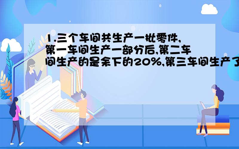 1.三个车间共生产一批零件,第一车间生产一部分后,第二车间生产的是余下的20％,第三车间生产了800个,正好完成任务,第