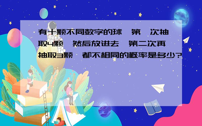 有十颗不同数字的球,第一次抽取4颗,然后放进去,第二次再抽取3颗,都不相同的概率是多少?