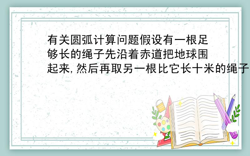 有关圆弧计算问题假设有一根足够长的绳子先沿着赤道把地球围起来,然后再取另一根比它长十米的绳子,让这条绳子变成赤道的同心圆