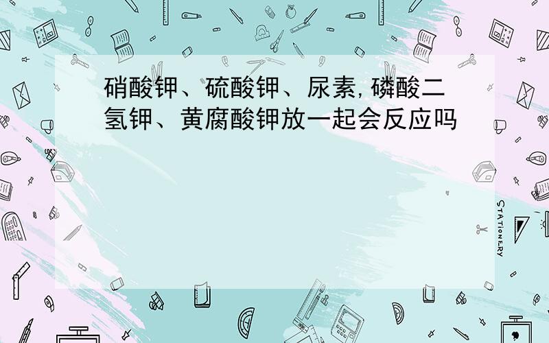 硝酸钾、硫酸钾、尿素,磷酸二氢钾、黄腐酸钾放一起会反应吗