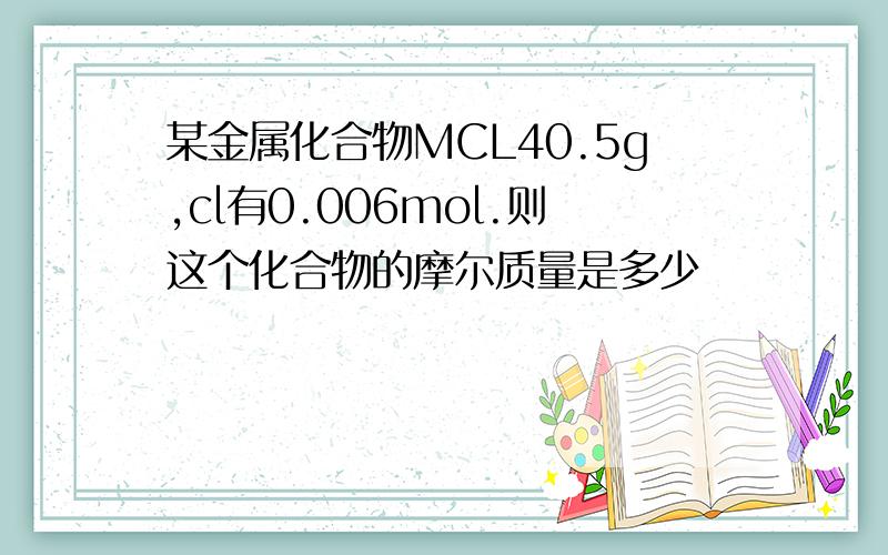 某金属化合物MCL40.5g,cl有0.006mol.则这个化合物的摩尔质量是多少