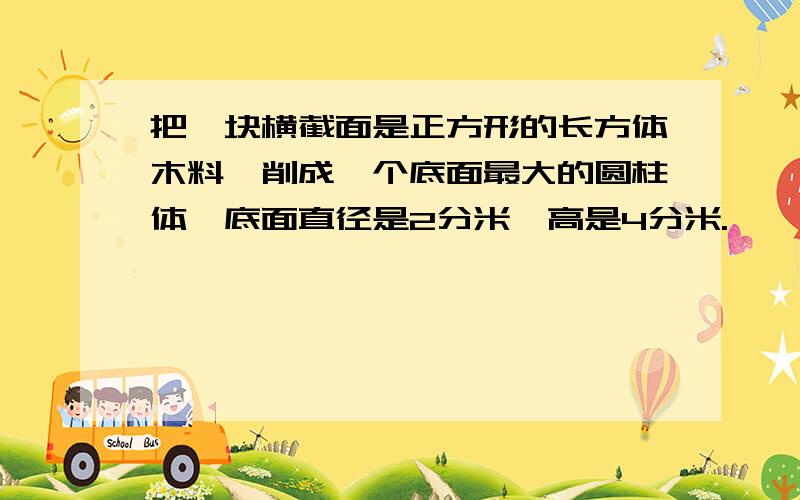 把一块横截面是正方形的长方体木料,削成一个底面最大的圆柱体,底面直径是2分米,高是4分米.